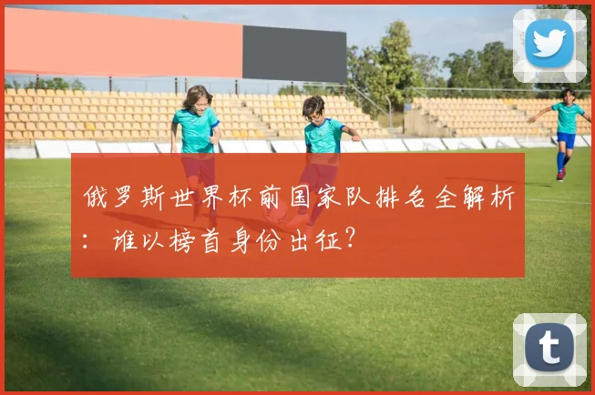 俄罗斯世界杯前国家队排名全解析：谁以榜首身份出征？