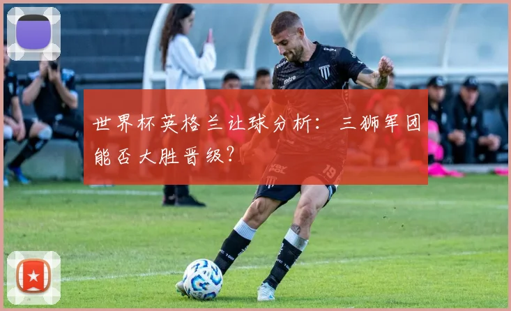 世界杯英格兰让球分析：三狮军团能否大胜晋级？